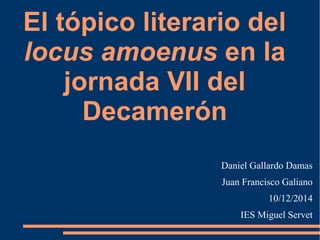 El tópico literario del 
locus amoenus en la 
jornada VII del 
Decamerón 
Daniel Gallardo Damas 
Juan Francisco Galiano 
10/12/2014 
IES Miguel Servet 
 