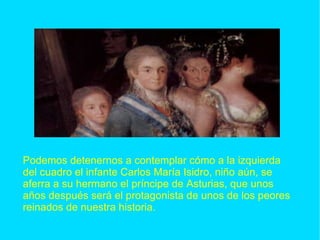 Podemos detenernos a contemplar cómo a la izquierda del cuadro el infante Carlos María Isidro, niño aún, se aferra a su hermano el príncipe de Asturias, que unos años después será el protagonista de unos de los peores reinados de nuestra historia. 