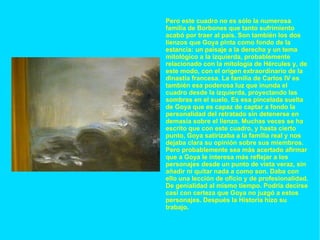 Pero este cuadro no es sólo la numerosa familia de Borbones que tanto sufrimiento acabó por traer al país. Son también los dos lienzos que Goya pinta como fondo de la estancia: un paisaje a la derecha y un tema mitológico a la izquierda, probablemente relacionado con la mitología de Hércules y, de este modo, con el origen extraordinario de la dinastía francesa. La familia de Carlos IV es también esa poderosa luz que inunda el cuadro desde la izquierda, proyectando las sombras en el suelo. Es esa pincelada suelta de Goya que es capaz de captar a fondo la personalidad del retratado sin detenerse en demasía sobre el lienzo. Muchas veces se ha escrito que con este cuadro, y hasta cierto punto, Goya satirizaba a la familia real y nos dejaba clara su opinión sobre sus miembros. Pero probablemente sea más acertado afirmar que a Goya le interesa más reflejar a los personajes desde un punto de vista veraz, sin añadir ni quitar nada a como son. Daba con ello una lección de oficio y de profesionalidad. De genialidad al mismo tiempo. Podría decirse casi con certeza que Goya no juzgó a estos personajes. Después la Historia hizo su trabajo. 