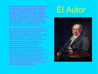 El Autor Francisco de Goya y Lucientes (Fuendetodos, Zaragoza, 30 de marzo de 1746  – Burdeos, Francia, 15 de abril de 1828) fue un pintor y grabador  español. Su obra abarca la pintura de caballete  y mural, el grabado y el dibujo. En todas estas facetas desarrolló un estilo que inaugura el Romanticismo. El arte goyesco supone, asimismo, el comienzo de la Pintura contemporánea, y se considera precursor de las vanguardias pictóricas del siglo XX En 1800 Goya recibe el encargo de pintar un gran cuadro de grupo de la familia real, que se materializó en La familia de Carlos IV. Siguiendo el antecedente de Las Meninas de Velázquez, dispone a la realeza en una estancia del palacio situándose el pintor a la izquierda pintando un gran lienzo en un espacio en penumbra. Sin embargo, la profundidad del espacio del cuadro velazqueño queda aquí truncada por una pared próxima en la que vemos dos grandes cuadros de motivo indefinido. En Goya el juego de perspectivas desaparece y la familia real simplemente posa. No sabemos qué cuadro está pintando el artista y, aunque se ha pensado que la familia se sitúa frente a un espejo que Goya contempla, lo cierto es que no hay pruebas de tal conjetura.. 