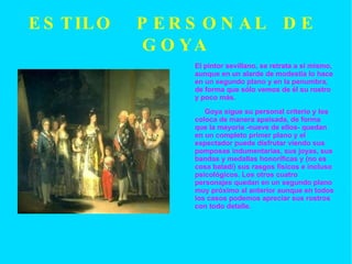 ESTILO  PERSONAL  DE  GOYA El pintor sevillano, se retrata a sí mismo, aunque en un alarde de modestia lo hace en un segundo plano y en la penumbra, de forma que sólo vemos de él su rostro y poco más. Goya sigue su personal criterio y los coloca de manera apaisada, de forma que la mayoría -nueve de ellos- quedan en un completo primer plano y el espectador puede disfrutar viendo sus pomposas indumentarias, sus joyas, sus bandas y medallas honoríficas y (no es cosa baladí) sus rasgos físicos e incluso psicológicos. Los otros cuatro personajes quedan en un segundo plano muy próximo al anterior aunque en todos los casos podemos apreciar sus rostros con todo detalle. 
