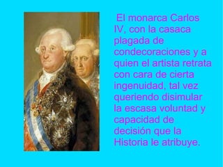El monarca Carlos IV, con la casaca plagada de condecoraciones y a quien el artista retrata con cara de cierta ingenuidad, tal vez queriendo disimular la escasa voluntad y capacidad de decisión que la Historia le atribuye. 