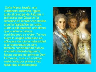 Doña María Josefa, una verdadera solterona, figura junto al príncipe de Asturias y parecería que Goya se ha recreado en recrear con detalle cruel la fealdad de su rostro. Junto a ella aparece una dama que vuelve la cabeza, ocultándonos su rostro. Tal vez Goya le asignó esta pose no sólo para dar cierta naturalidad a la representación, sino también considerando que en el cuadro debería figurar la futura esposa del príncipe Don Fernando, quien no contrajo matrimonio por primera vez hasta dos años después 