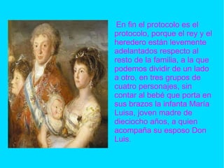En fin el protocolo es el protocolo, porque el rey y el heredero están levemente adelantados respecto al resto de la familia, a la que podemos dividir de un lado a otro, en tres grupos de cuatro personajes, sin contar al bebé que porta en sus brazos la infanta María Luisa, joven madre de dieciocho años, a quien acompaña su esposo Don Luis. 