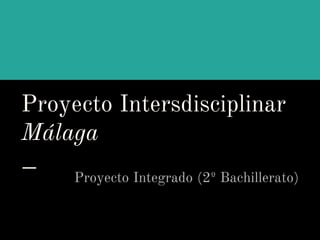 Proyecto Intersdisciplinar
Málaga
Proyecto Integrado (2º Bachillerato)
 