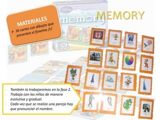 MEMORY
o También lo trabajaremos en la fase 2.
o Trabajo con los niños de manera
evolutiva y gradual.
o Cada vez que se realiza una pareja hay
que pronunciar el nombre.
 