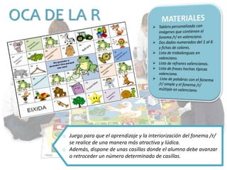 OCA DE LA R
o Juego para que el aprendizaje y la interiorización del fonema /r/
se realice de una manera más atractiva y lúdica.
o Además, dispone de unas casillas donde el alumno debe avanzar
o retroceder un número determinado de casillas.
 