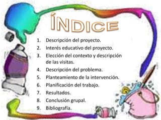 1. Descripción del proyecto.
2. Interés educativo del proyecto.
3. Elección del contexto y descripción
de las visitas.
4. Descripción del problema.
5. Planteamiento de la intervención.
6. Planificación del trabajo.
7. Resultados.
8. Conclusión grupal.
9. Bibliografía.
 