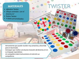 TWISTER
o Herramienta que puede resultar muy atractiva y divertida
para el alumnado.
o Conseguir que realice una buena inclusión del fonema /r/ en
su lenguaje espontáneo.
o Un compañero dará instrucciones al resto de sus
compañeros.
 