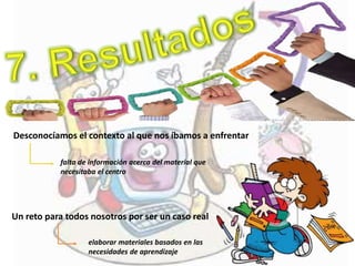 Desconocíamos el contexto al que nos íbamos a enfrentar
falta de información acerca del material que
necesitaba el centro
Un reto para todos nosotros por ser un caso real
elaborar materiales basados en las
necesidades de aprendizaje
 