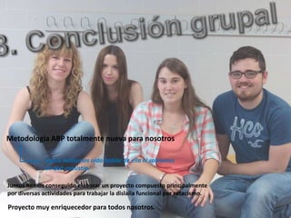 Metodología ABP totalmente nueva para nosotros
nunca habíamos oído hablar de ella ni sabíamos
en qué consistía.
Juntos hemos conseguido elaborar un proyecto compuesto principalmente
por diversas actividades para trabajar la dislalia funcional por rotacismo.
Proyecto muy enriquecedor para todos nosotros.
 