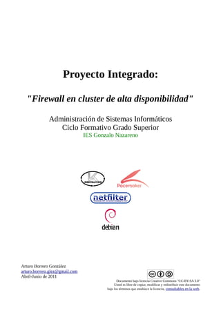 Proyecto Integrado:

  "Firewall en cluster de alta disponibilidad"

              Administración de Sistemas Informáticos
                 Ciclo Formativo Grado Superior
                                IES Gonzalo Nazareno




Arturo Borrero González
arturo.borrero.glez@gmail.com
Abril-Junio de 2011
                                               Documento bajo licencia Creative Commons "CC-BY-SA 3.0"
                                             Usted es libre de copiar, modificar y redistribuir este documento
                                        bajo los términos que establece la licencia, consultables en la web.
 