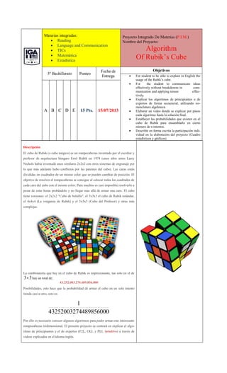 Materias integradas:
 Reading
 Language and Communication
 TICs
 Matemática
 Estadística
Proyecto Integrado De Materias (P.I.M.)
Nombre del Proyecto:
Algorithm
Of Rubik’s Cube
5º Bachillerato Punteo
Fecha de
Entrega
Objetivos
 For student to be able to explain in English the
usage of the Rubik’s cube.
 For the student to communicate ideas
effectively without breakdowns in com-
munication and applying tenses effec-
tively.
 Explicar los algoritmos de principiantes o de
expertos de forma secuencial, utilizando no-
menclatura algebraica.
 Elaborar un video donde se explicar por pasos
cada algoritmo hasta la solución final.
 Establecer las probabilidades que existen en el
cubo de Rubik para ensamblarlo en cierto
número de n intentos.
 Describir en forma escrita la participación indi-
vidual en la elaboración del proyecto (Cuadro
estadísticos y gráficos)
A B C D E 15 Pts. 15/07/2013
Descripción
El cubo de Rubik (o cubo mágico) es un rompecabezas inventado por el escultor y
profesor de arquitectura húngaro Ernö Rubik en 1974 (unos años antes Larry
Nichols había inventado unos similares 2x2x2 con otros sistemas de engranaje por
lo que más adelante hubo conflictos por las patentes del cubo). Las caras están
divididas en cuadrados de un mismo color que se pueden cambiar de posición. El
objetivo de resolver el rompecabezas se consigue al colocar todos los cuadrados de
cada cara del cubo con el mismo color. Para muchos es casi imposible resolverlo a
pesar de estar horas probándolo y no llegar mas allá de armar una cara. El cubo
tiene versiones: el 2x2x2 "Cubo de bolsillo", el 3x3x3 el cubo de Rubik estándar,
el 4x4x4 (La venganza de Rubik) y el 5x5x5 (Cubo del Profesor) y otras más
complejas.
La combinatoria que hay en el cubo de Rubik es impresionante, tan solo en el de
3
3 hay un total de:
43.252.003.274.489.856.000
Posibilidades, esto hace que la probabilidad de armar el cubo en un solo intento
tienda casi a cero, esto es:
4489856000
4325200327
1
Por ello es necesario conocer algunos algoritmos para poder armar este interesante
rompecabezas tridimensional. El presente proyecto se centrará en explicar el algo-
ritmo de principiantes y el de expertos (F2L, OLL y PLL intuitivo) a través de
videos explicados en el idioma inglés.
 