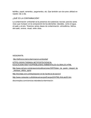 ladrillos, papel, cementos, pegamentos, etc. Que también son de suma utilidad en
nuestro día a día.
¿QUÉ ES LA CONTAMINACIÓN?
La contaminación ambiental es la presencia de sustancias nocivas para los seres
vivos que irrumpen en la composición de los elementos naturales, como el agua,
el suelo y el aire. Tenemos varias clases de contaminación: atmosférica, hídrica,
del suelo, sonora, visual, entre otras.
WEBGRAFÍA:
http://definicion.de/contaminacion-ambiental/
HTTPS://WWW.TARINGA.NET/POSTS/CIENCIA-
EDUCACION/10607183/PROBLEMAS-AMBIENTALES-GLOBALES.HTML
http://www.cali.gov.co/planeacion/publicaciones/32970/plan_de_gestin_integral_de
_residuos_slidos_pgirs/
http://reciclaje.com.co/blog/separar-en-la-fuente-es-la-opcion/
http://www.cubasolar.cu/biblioteca/energia/Energia22/HTML/Articulo20.htm
deconceptos.com/ciencias-naturales/contaminación
 