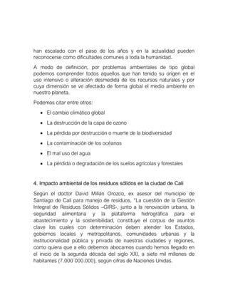han escalado con el paso de los años y en la actualidad pueden
reconocerse como dificultades comunes a toda la humanidad.
A modo de definición, por problemas ambientales de tipo global
podemos comprender todos aquellos que han tenido su origen en el
uso intensivo o alteración desmedida de los recursos naturales y por
cuya dimensión se ve afectado de forma global el medio ambiente en
nuestro planeta.
Podemos citar entre otros:
• El cambio climático global
• La destrucción de la capa de ozono
• La pérdida por destrucción o muerte de la biodiversidad
• La contaminación de los océanos
• El mal uso del agua
• La pérdida o degradación de los suelos agrícolas y forestales
4. Impacto ambiental de los residuos sólidos en la ciudad de Cali
Según el doctor David Millán Orozco, ex asesor del municipio de
Santiago de Cali para manejo de residuos, “La cuestión de la Gestión
Integral de Residuos Sólidos –GIRS-, junto a la renovación urbana, la
seguridad alimentaria y la plataforma hidrográfica para el
abastecimiento y la sostenibilidad, constituye el corpus de asuntos
clave los cuales con determinación deben atender los Estados,
gobiernos locales y metropolitanos, comunidades urbanas y la
institucionalidad pública y privada de nuestras ciudades y regiones,
como quiera que a ello debemos abocarnos cuando hemos llegado en
el inicio de la segunda década del siglo XXI, a siete mil millones de
habitantes (7.000´000.000), según cifras de Naciones Unidas.
 