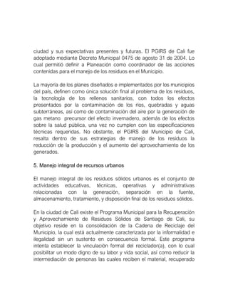 ciudad y sus expectativas presentes y futuras. El PGIRS de Cali fue
adoptado mediante Decreto Municipal 0475 de agosto 31 de 2004. Lo
cual permitió definir a Planeación como coordinador de las acciones
contenidas para el manejo de los residuos en el Municipio.
La mayoría de los planes diseñados e implementados por los municipios
del país, definen como única solución final al problema de los residuos,
la tecnología de los rellenos sanitarios, con todos los efectos
presentados por la contaminación de los ríos, quebradas y aguas
subterráneas, así como de contaminación del aire por la generación de
gas metano precursor del efecto invernadero, además de los efectos
sobre la salud pública, una vez no cumplen con las especificaciones
técnicas requeridas. No obstante, el PGIRS del Municipio de Cali,
resalta dentro de sus estrategias de manejo de los residuos la
reducción de la producción y el aumento del aprovechamiento de los
generados.
5. Manejo integral de recursos urbanos
El manejo integral de los residuos sólidos urbanos es el conjunto de
actividades educativas, técnicas, operativas y administrativas
relacionadas con la generación, separación en la fuente,
almacenamiento, tratamiento, y disposición final de los residuos sólidos.
En la ciudad de Cali existe el Programa Municipal para la Recuperación
y Aprovechamiento de Residuos Sólidos de Santiago de Cali, su
objetivo reside en la consolidación de la Cadena de Reciclaje del
Municipio, la cual está actualmente caracterizada por la informalidad e
ilegalidad sin un sustento en consecuencia formal. Este programa
intenta establecer la vinculación formal del reciclador(a), con lo cual
posibilitar un modo digno de su labor y vida social, así como reducir la
intermediación de personas las cuales reciben el material, recuperado
 