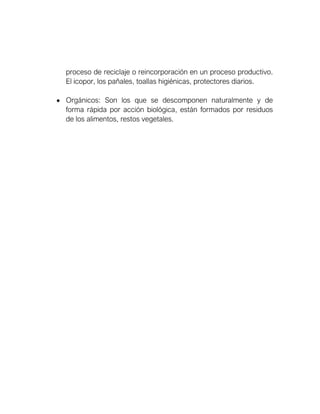 proceso de reciclaje o reincorporación en un proceso productivo.
El icopor, los pañales, toallas higiénicas, protectores diarios.
• Orgánicos: Son los que se descomponen naturalmente y de
forma rápida por acción biológica, están formados por residuos
de los alimentos, restos vegetales.
 