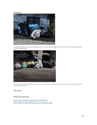 13
Imágenes.
ILUSTRACIÓN 1 “BOLSAS DE BASURA ACUMULADAS EN LA VÍA PÚBLICA DEL BARRIO SAN CAYETANO-COMUNA 3. IMAGEN CAPTURADA
CON CELULAR MOTOROLA.”
ILUSTRACIÓN 2 “BOLSAS DE BASURA ACUMULADAS EN LA VÍA PÚBLICA DEL BARRIO SAN CAYETANO-COMUNA 3. IMAGEN CAPTURADA
CON CELULAR MOTOROLA.”
Entrevista
Enlace de entrevista:
https://drive.google.com/file/d/1seANXQx2-
ew0vZhMo7c72EU96Pka23bs/view?usp=drivesdk
 