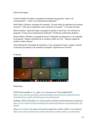 14
Informe del equipo:
Camila Córdoba: Periodista, encargada de responder las preguntas “¿Qué es la
contaminación?”, “¿Qué es la contaminación ambiental?”.
Sofía Muñoz: Relatora, encargada de responder “¿En qué radica la importancia de nuestros
recursos?” “¿Por qué es importante crear conciencia en la gente?” Y de tomar las fotos.
María Cárdenas: Vigía del tiempo, encargada de realizar la entrevista y de contestar las
preguntas “Causas de la contaminación ambiental” “Problemas ambientales globales”.
Juliana Muñoz: Monitora, encargada de hacer la infografía, las diapositivas y de responder
las preguntas “Impacto ambiental de los residuos sólidos en Cali”, “Manejo integral de
residuos sólidos urbanos”.
Aaron Betancourt: Encargado de materiales y aseo, encargado de hacer, exponer, analizar
la encuesta, las gráficas y de responder la pregunta “Separación en la fuente”.
Evidencia:
Referencias:
EAFIT (Universidad). (s. f.). ¿Qué es la contaminación? Universidad EAFIT.
https://www.eafit.edu.co/sistema-ciencia-tecnologia-innovacion/universidad-ninos/red-
preguntas/tierra-y-medio-ambiente/que-es-la-contaminacion
Ecólatras. (2022, 05 de julio). Los 10 principales problemas medioambientales del planeta.
https://www.ecolatras.es/blog/sensibilizacion-ambiental/problemas-medioambientales-del-
planeta
Ática. (s. f.). Conoce las etapas de la gestión integral de residuos sólidos y sus beneficios.
https://www.atica.co/etapas-de-la-gestion-integral-de-residuos-solidos-y-sus-beneficios
 