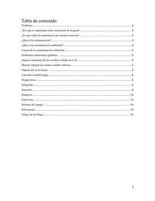 2
Tabla de contenido
Problema.............................................................................................................................. 3
¿Por qué es importante crear conciencia en la gente?................................................................. 3
¿En qué radica la importancia de nuestros recursos? ................................................................. 3
¿Qué es la contaminación?..................................................................................................... 3
¿Qué es la contaminación ambiental? ...................................................................................... 4
Causas de la contaminación ambiental..................................................................................... 4
Problemas ambientales globales.............................................................................................. 4
Impacto ambiental de los residuos sólidos en Cali..................................................................... 5
Manejo integral de residuos sólidos urbanos............................................................................. 5
Separación en la fuente.......................................................................................................... 5
Canción Ciudad Limpia......................................................................................................... 6
Diapositivas ......................................................................................................................... 6
Infografía............................................................................................................................. 6
Encuesta .............................................................................................................................. 8
Imágenes.............................................................................................................................13
Entrevista............................................................................................................................13
Informe del equipo...............................................................................................................14
Referencias .........................................................................................................................14
Enlace de los blogs...............................................................................................................15
 