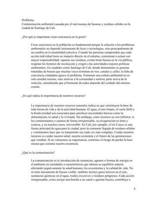 3
Problema.
Contaminación ambiental causada por el mal manejo de basuras y residuos sólidos en la
ciudad de Santiago de Cali.
¿Por qué es importante crear conciencia en la gente?
Crear conciencia en la población es fundamental porque la solución a los problemas
ambientales no depende únicamente de leyes o tecnologías, sino principalmente de
un cambio en la mentalidad colectiva. Cuando las personas comprenden que cada
acción individual tiene un impacto directo en el entorno, comienzan a actuar con
mayor responsabilidad: separan sus residuos, evitan botar basura en la vía pública,
respetan los horarios de recolección y exigen a las autoridades mejores políticas
ambientales. En ciudades como Santiago de Cali, donde diariamente se generan
toneladas de basura que muchas veces terminan en ríos, canales y calles, la falta de
conciencia ciudadana agrava el problema. Fomentar una cultura ambiental no es
solo enseñar normas, sino motivar a la comunidad a sentirse parte activa de la
solución, entendiendo que el bienestar de todos depende del cuidado del entorno
común.
¿En qué radica la importancia de nuestros recursos?
La importancia de nuestros recursos naturales radica en que constituyen la base de
toda forma de vida y de la actividad humana. El agua, el aire limpio, el suelo fértil y
la biodiversidad son esenciales para satisfacer necesidades básicas como la
alimentación, la salud y la vivienda. Sin embargo, estos recursos no son infinitos: si
los contaminamos o usamos de forma irresponsable, su recuperación es lenta y
costosa, y en muchos casos, irreversible. En Cali, por ejemplo, el río Cauca es una
fuente principal de agua para la ciudad, pero la constante llegada de residuos sólidos
y vertimientos hace que su tratamiento sea cada vez más complejo. Cuidar nuestros
recursos es cuidar nuestra salud, nuestra economía y el futuro de las generaciones
que vendrán. Si no valoramos su importancia, corremos el riesgo de perder la base
misma que sostiene nuestra existencia.
¿Qué es la contaminación?
La contaminación es la introducción de sustancias, agentes o formas de energía en
el ambiente en cantidades o características que alteran su equilibrio natural,
afectando negativamente la salud humana, los ecosistemas y la calidad de vida. No
se trata únicamente de basura visible: también incluye gases tóxicos en el aire,
sustancias químicas en el agua, ruidos excesivos y residuos peligrosos. Cada acción
irresponsable, como arrojar una botella a un canal o quemar basura, contribuye a
 