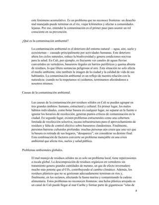 4
este fenómeno acumulativo. Es un problema que no reconoce fronteras: un desecho
mal manejado puede terminar en el río, viajar kilómetros y afectar a comunidades
lejanas. Por eso, entender la contaminación es el primer paso para asumir un rol
consciente en su prevención.
¿Qué es la contaminación ambiental?
La contaminación ambiental es el deterioro del entorno natural —agua, aire, suelo y
ecosistemas— causado principalmente por actividades humanas. Este deterioro
altera los ciclos naturales, reduce la biodiversidad y genera condiciones nocivas
para la salud. En Cali, por ejemplo, es frecuente ver canales de aguas lluvias
convertidos en vertederos, basureros ilegales en barrios periféricos y quema abierta
de residuos, lo que libera sustancias peligrosas al aire. Esta situación no solo afecta
el medio ambiente, sino también la imagen de la ciudad y la calidad de vida de sus
habitantes. La contaminación ambiental es un reflejo de nuestra relación con la
naturaleza: cuando no la respetamos ni cuidamos, terminamos afectándonos a
nosotros mismos.
Causas de la contaminación ambiental.
Las causas de la contaminación por residuos sólidos en Cali se pueden agrupar en
tres grandes ámbitos: humano, estructural y cultural. En primer lugar, los malos
hábitos individuales, como botar basura en cualquier lugar, no separar en la fuente o
ignorar los horarios de recolección, generan puntos críticos de contaminación en la
ciudad. En segundo lugar, existen problemas estructurales como una cobertura
limitada de recolección selectiva, escasa infraestructura para el aprovechamiento de
residuos y falta de control efectivo sobre basureros clandestinos. Finalmente,
persisten barreras culturales profundas: muchas personas aún creen que una vez que
la basura es retirada de sus hogares, “desaparece”, sin considerar su destino final.
Esta combinación de factores convierte un problema manejable en una crisis
ambiental que afecta ríos, suelos y salud pública.
Problemas ambientales globales.
El mal manejo de residuos sólidos no es solo un problema local; tiene repercusiones
a escala global. La descomposición de residuos orgánicos en vertederos sin
tratamiento genera grandes cantidades de metano, un gas de efecto invernadero
mucho más potente que el CO₂, contribuyendo al cambio climático. Además, los
residuos plásticos que no se gestionan adecuadamente terminan en ríos y,
finalmente, en los océanos, afectando la fauna marina y contaminando la cadena
alimentaria. Estos problemas no reconocen fronteras: una bolsa plástica arrojada en
un canal de Cali puede llegar al mar Caribe y formar parte de gigantescas “islas de
 