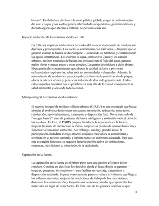 5
basura”. También hay efectos en la salud pública global, ya que la contaminación
del aire, el agua y los suelos genera enfermedades respiratorias, gastrointestinales y
dermatológicas que afectan a millones de personas cada año.
Impacto ambiental de los residuos sólidos en Cali.
En Cali, los impactos ambientales derivados del manejo inadecuado de residuos son
diversos y preocupantes. Los suelos se contaminan con lixiviados —líquidos que se
generan cuando la basura se descompone—, afectando su fertilidad y contaminando
las aguas subterráneas. Los cuerpos de agua, como el río Cauca y los canales
urbanos, reciben toneladas de basura que obstaculizan el flujo del agua, generan
malos olores y matan peces y otras especies. La quema de residuos a cielo abierto
libera partículas contaminantes que afectan la calidad del aire y provocan
enfermedades respiratorias, sobre todo en comunidades vulnerables. Además, la
acumulación de residuos en espacios públicos fomenta la proliferación de plagas,
afecta la estética urbana y genera un ambiente de descuido generalizado. Todos
estos impactos muestran que el problema va más allá de lo visual: compromete la
salud ambiental y social de toda la ciudad.
Manejo integral de residuos sólidos urbanos.
El manejo integral de residuos sólidos urbanos (GIRSU) es una estrategia que busca
abordar el problema desde todas sus etapas: prevención, reducción, separación,
recolección, aprovechamiento, tratamiento y disposición final. No se trata solo de
“recoger basura”, sino de gestionar de forma inteligente y sostenible todo el ciclo de
los residuos. En Cali, el PGIRS propone fortalecer la separación en la fuente,
mejorar las rutas de recolección selectiva, ampliar las plantas de aprovechamiento y
fomentar la educación ambiental. Sin embargo, aún hay grandes retos: la
participación ciudadana es baja, muchos residuos reciclables se contaminan y
terminan en el relleno sanitario, y existen zonas sin cobertura adecuada. Para que
esta estrategia funcione, se requiere la participación activa de instituciones,
empresas, recicladores y, sobre todo, de la ciudadanía.
Separación en la fuente.
La separación en la fuente es el primer paso para una gestión eficiente de los
residuos. Consiste en clasificar los desechos desde el lugar donde se generan —
hogares, empresas, instituciones— para facilitar su reciclaje, tratamiento o
disposición adecuada. Separar correctamente permite reducir el volumen que llega a
los rellenos sanitarios, mejorar las condiciones de trabajo de los recicladores,
disminuir la contaminación y fomentar una economía circular que aprovecha los
materiales en lugar de desecharlos. En Cali, uno de los grandes desafíos es que
 