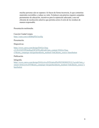 6
muchas personas aún no separan o lo hacen de forma incorrecta, lo que contamina
materiales reciclables y reduce su valor. Fortalecer esta práctica requiere campañas
permanentes de educación, incentivos para la separación adecuada y una red
eficiente de recolección selectiva que permita cerrar el ciclo de los residuos de
manera responsable.
Presentación multimedia.
Canción Ciudad Limpia:
https://suno.com/s/dStBnjPfJe3uy0Jg
Presentación.
Diapositivas:
https://www.canva.com/design/DAGzvXuq-
cY/ZLUOZVPPrdxBzqXWNZWydQ/edit?utm_content=DAGzvXuq-
cY&utm_campaign=designshare&utm_medium=link2&utm_source=sharebutton
Publicación.
Infografía:
https://www.canva.com/design/DAGzv6veNT0/m6zsP8z9WXW0Hfi55UL2vg/edit?utm_c
ontent=DAGzv6veNT0&utm_campaign=designshare&utm_medium=link2&utm_source=s
harebutton
 