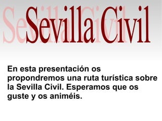 En esta presentación os
propondremos una ruta turística sobre
la Sevilla Civil. Esperamos que os
guste y os animéis.
 