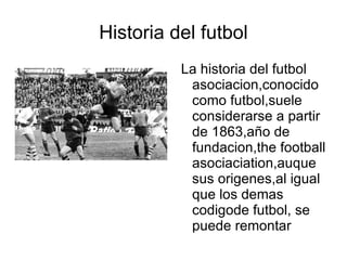 Historia del futbol
          La historia del futbol
           asociacion,conocido
           como futbol,suele
           considerarse a partir
           de 1863,año de
           fundacion,the football
           asociaciation,auque
           sus origenes,al igual
           que los demas
           codigode futbol, se
           puede remontar
 