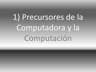 1) Precursores de la
Computadora y la
Computación
 