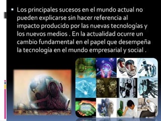 Los principales sucesos en el mundo actual no pueden explicarse sin hacer referencia al impacto producido por las nuevas tecnologías y los nuevos medios . En la actualidad ocurre un cambio fundamental en el papel que desempeña la tecnología en el mundo empresarial y social . 