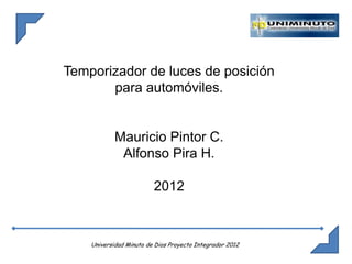 Temporizador de luces de posición
       para automóviles.


            Mauricio Pintor C.
             Alfonso Pira H.

                         2012



    Universidad Minuto de Dios Proyecto Integrador 2012
 