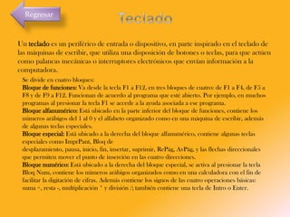 Regresar

Un teclado es un periférico de entrada o dispositivo, en parte inspirado en el teclado de
las máquinas de escribir, que utiliza una disposición de botones o teclas, para que actúen
como palancas mecánicas o interruptores electrónicos que envían información a la
computadora.
Se divide en cuatro bloques:
Bloque de funciones: Va desde la tecla F1 a F12, en tres bloques de cuatro: de F1 a F4, de F5 a
F8 y de F9 a F12. Funcionan de acuerdo al programa que esté abierto. Por ejemplo, en muchos
programas al presionar la tecla F1 se accede a la ayuda asociada a ese programa.
Bloque alfanumérico: Está ubicado en la parte inferior del bloque de funciones, contiene los
números arábigos del 1 al 0 y el alfabeto organizado como en una máquina de escribir, además
de algunas teclas especiales.
Bloque especial: Está ubicado a la derecha del bloque alfanumérico, contiene algunas teclas
especiales como ImprPant, Bloq de
desplazamiento, pausa, inicio, fin, insertar, suprimir, RePág, AvPág, y las flechas direccionales
que permiten mover el punto de inserción en las cuatro direcciones.
Bloque numérico: Está ubicado a la derecha del bloque especial, se activa al presionar la tecla
Bloq Num, contiene los números arábigos organizados como en una calculadora con el fin de
facilitar la digitación de cifras. Además contiene los signos de las cuatro operaciones básicas:
suma +, resta -, multiplicación * y división /; también contiene una tecla de Intro o Enter.

 