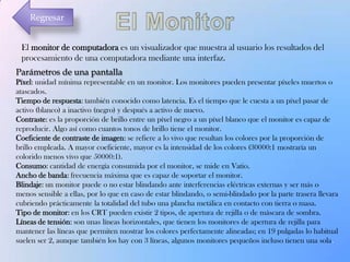 Regresar
El monitor de computadora es un visualizador que muestra al usuario los resultados del
procesamiento de una computadora mediante una interfaz.
Parámetros de una pantalla
Píxel: unidad mínima representable en un monitor. Los monitores pueden presentar píxeles muertos o
atascados.
Tiempo de respuesta: también conocido como latencia. Es el tiempo que le cuesta a un píxel pasar de
activo (blanco) a inactivo (negro) y después a activo de nuevo.
Contraste: es la proporción de brillo entre un píxel negro a un píxel blanco que el monitor es capaz de
reproducir. Algo así como cuantos tonos de brillo tiene el monitor.
Coeficiente de contraste de imagen: se refiere a lo vivo que resultan los colores por la proporción de
brillo empleada. A mayor coeficiente, mayor es la intensidad de los colores (30000:1 mostraría un
colorido menos vivo que 50000:1).
Consumo: cantidad de energía consumida por el monitor, se mide en Vatio.
Ancho de banda: frecuencia máxima que es capaz de soportar el monitor.
Blindaje: un monitor puede o no estar blindando ante interferencias eléctricas externas y ser más o
menos sensible a ellas, por lo que en caso de estar blindando, o semi-blindado por la parte trasera llevara
cubriendo prácticamente la totalidad del tubo una plancha metálica en contacto con tierra o masa.
Tipo de monitor: en los CRT pueden existir 2 tipos, de apertura de rejilla o de máscara de sombra.
Líneas de tensión: son unas líneas horizontales, que tienen los monitores de apertura de rejilla para
mantener las líneas que permiten mostrar los colores perfectamente alineadas; en 19 pulgadas lo habitual
suelen ser 2, aunque también los hay con 3 líneas, algunos monitores pequeños incluso tienen una sola.

 