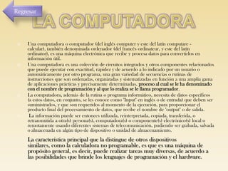 Regresar









Una computadora o computador (del inglés computer y este del latín computare calcular), también denominada ordenador (del francés ordinateur, y este del latín
ordinator), es una máquina electrónica que recibe y procesa datos para convertirlos en
información útil.
Una computadora es una colección de circuitos integrados y otros componentes relacionados
que puede ejecutar con exactitud, rapidez y de acuerdo a lo indicado por un usuario o
automáticamente por otro programa, una gran variedad de secuencias o rutinas de
instrucciones que son ordenadas, organizadas y sistematizadas en función a una amplia gama
de aplicaciones prácticas y precisamente determinadas, proceso al cual se le ha denominado
con el nombre de programación y al que lo realiza se le llama programador.
La computadora, además de la rutina o programa informático, necesita de datos específicos
(a estos datos, en conjunto, se les conoce como "Input" en inglés o de entrada) que deben ser
suministrados, y que son requeridos al momento de la ejecución, para proporcionar el
producto final del procesamiento de datos, que recibe el nombre de "output" o de salida.
La información puede ser entonces utilizada, reinterpretada, copiada, transferida, o
retransmitida a otra(s) persona(s), computadora(s) o componente(s) electrónico(s) local o
remotamente usando diferentes sistemas de telecomunicación, pudiendo ser grabada, salvada
o almacenada en algún tipo de dispositivo o unidad de almacenamiento.

La característica principal que la distingue de otros dispositivos
similares, como la calculadora no programable, es que es una máquina de
propósito general, es decir, puede realizar tareas muy diversas, de acuerdo a
las posibilidades que brinde los lenguajes de programación y el hardware.

 