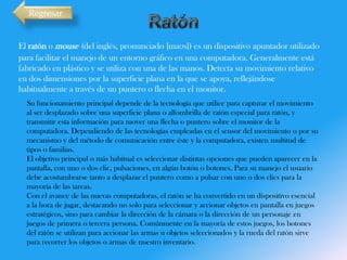 Regresar

El ratón o mouse (del inglés, pronunciado [maʊs]) es un dispositivo apuntador utilizado
para facilitar el manejo de un entorno gráfico en una computadora. Generalmente está
fabricado en plástico y se utiliza con una de las manos. Detecta su movimiento relativo
en dos dimensiones por la superficie plana en la que se apoya, reflejándose
habitualmente a través de un puntero o flecha en el monitor.
Su funcionamiento principal depende de la tecnología que utilice para capturar el movimiento
al ser desplazado sobre una superficie plana o alfombrilla de ratón especial para ratón, y
transmitir esta información para mover una flecha o puntero sobre el monitor de la
computadora. Dependiendo de las tecnologías empleadas en el sensor del movimiento o por su
mecanismo y del método de comunicación entre éste y la computadora, existen multitud de
tipos o familias.
El objetivo principal o más habitual es seleccionar distintas opciones que pueden aparecer en la
pantalla, con uno o dos clic, pulsaciones, en algún botón o botones. Para su manejo el usuario
debe acostumbrarse tanto a desplazar el puntero como a pulsar con uno o dos clics para la
mayoría de las tareas.
Con el avance de las nuevas computadoras, el ratón se ha convertido en un dispositivo esencial
a la hora de jugar, destacando no solo para seleccionar y accionar objetos en pantalla en juegos
estratégicos, sino para cambiar la dirección de la cámara o la dirección de un personaje en
juegos de primera o tercera persona. Comúnmente en la mayoría de estos juegos, los botones
del ratón se utilizan para accionar las armas u objetos seleccionados y la rueda del ratón sirve
para recorrer los objetos o armas de nuestro inventario.

 