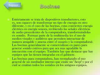 Regresar





Estrictamente se trata de dispositivos transductores, esto
es, son capaces de transformar un tipo de energía en otro
diferente, y en el caso de las bocinas, estas convierten energía
eléctrica en energía sonora, recibiendo las señales eléctricas
de audio procedentes de la computadora, transformándolas
en sonido. Forman parte de la multimedia (es el uso de
medios visuales y auditivos que permiten interactuar de
manera amigable y amena entre el usuario y la computadora).
Las bocinas generalmente se comercializan en pares para
generar sonido estéreo para que sea mas agradable la
interacción con el equipo. También hay que destacar que hay
equipos que las tienen integradas en el gabinete.
Las bocinas para computadora, han reemplazado el uso
general de un zumbador interno que emite un "beep" y por el
cuál se emitían todos los sonidos en los antiguos equipos.

 