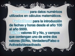 Numérico: para datos numéricos
utilizados en cálculos matemáticos.
Fecha/Hora: para la introducción
de fechas y horas desde el año 100
al año 9999.
Sí/No: valores Sí y No, y campos
que contengan uno de entre dos
valores (Sí/No, Verdadero/Falso o
Activado/desactivado
).

 