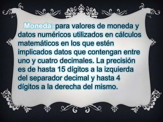 Moneda: para valores de moneda y
datos numéricos utilizados en cálculos
matemáticos en los que estén
implicados datos que contengan entre
uno y cuatro decimales. La precisión
es de hasta 15 dígitos a la izquierda
del separador decimal y hasta 4
dígitos a la derecha del mismo.

 