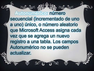 Autonumérico: número
secuencial (incrementado de uno
a uno) único, o número aleatorio
que Microsoft Access asigna cada
vez que se agrega un nuevo
registro a una tabla. Los campos
Autonumérico no se pueden
actualizar.

 