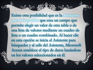 Existe otra posibilidad que es la Asistente
para búsquedas que crea un campo que
permite elegir un valor de otra tabla o de
una lista de valores mediante un cuadro de
lista o un cuadro combinado. Al hacer clic
en esta opción se inicia el Asistente para
búsquedas y al salir del Asistente, Microsoft
Access establece el tipo de datos basándose
en los valores seleccionados en él.

 