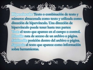 Hipervínculo: Texto o combinación de texto y
números almacenada como texto y utilizada como
dirección de hipervínculo. Una dirección de
hipervínculo puede tener hasta tres partes:
Texto: el texto que aparece en el campo o control.
Dirección: ruta de acceso de un archivo o página.
Subdirección: posición dentro del archivo o página.
Sugerencia: el texto que aparece como información
sobre herramientas.

 