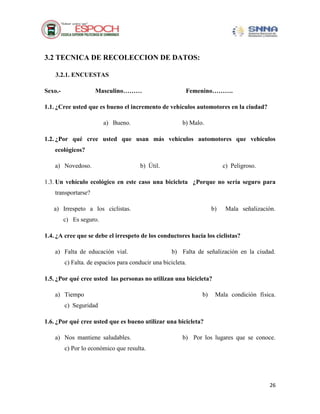 3.2 TECNICA DE RECOLECCION DE DATOS:
3.2.1. ENCUESTAS
Masculino………

Sexo.-

Femenino……….

1.1. ¿Cree usted que es bueno el incremento de vehículos automotores en la ciudad?
a) Bueno.

b) Malo.

1.2. ¿Por qué cree usted que usan más vehículos automotores que vehículos
ecológicos?
a) Novedoso.

b) Útil.

c) Peligroso.

1.3. Un vehículo ecológico en este caso una bicicleta ¿Porque no sería seguro para
transportarse?
a) Irrespeto a los ciclistas.

b)

Mala señalización.

c) Es seguro.
1.4. ¿A cree que se debe el irrespeto de los conductores hacia los ciclistas?
a) Falta de educación vial.

b) Falta de señalización en la ciudad.

c) Falta. de espacios para conducir una bicicleta.
1.5. ¿Por qué cree usted las personas no utilizan una bicicleta?
a) Tiempo

b)

Mala condición física.

c) Seguridad
1.6. ¿Por qué cree usted que es bueno utilizar una bicicleta?
a) Nos mantiene saludables.

b) Por los lugares que se conoce.

c) Por lo económico que resulta.

26

 