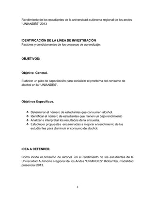 Rendimiento de los estudiantes de la universidad autónoma regional de los andes 
“UNIANDES” 2013 
IDENTIFICACIÓN DE LA LÍNEA DE INVESTIGACIÓN 
Factores y condicionantes de los procesos de aprendizaje. 
3 
OBJETIVOS: 
Objetivo General. 
Elaborar un plan de capacitación para socializar el problema del consumo de 
alcohol en la “UNIANDES”. 
Objetivos Específicos. 
 Determinar el número de estudiantes que consumen alcohol. 
 Identificar el número de estudiantes que tienen un bajo rendimiento 
 Analizar e interpretar los resultados de la encuesta. 
 Establecer propuestas encaminadas a mejorar el rendimiento de los 
estudiantes para disminuir el consumo de alcohol. 
IDEA A DEFENDER. 
Como incide el consumo de alcohol en el rendimiento de los estudiantes de la 
Universidad Autónoma Regional de los Andes “UNIANDES” Riobamba, modalidad 
presencial 2013. 
 