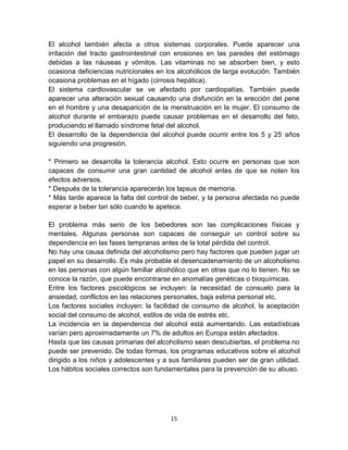 El alcohol también afecta a otros sistemas corporales. Puede aparecer una 
irritación del tracto gastrointestinal con erosiones en las paredes del estómago 
debidas a las náuseas y vómitos. Las vitaminas no se absorben bien, y esto 
ocasiona deficiencias nutricionales en los alcohólicos de larga evolución. También 
ocasiona problemas en el hígado (cirrosis hepática). 
El sistema cardiovascular se ve afectado por cardiopatías. También puede 
aparecer una alteración sexual causando una disfunción en la erección del pene 
en el hombre y una desaparición de la menstruación en la mujer. El consumo de 
alcohol durante el embarazo puede causar problemas en el desarrollo del feto, 
produciendo el llamado síndrome fetal del alcohol. 
El desarrollo de la dependencia del alcohol puede ocurrir entre los 5 y 25 años 
siguiendo una progresión. 
* Primero se desarrolla la tolerancia alcohol. Esto ocurre en personas que son 
capaces de consumir una gran cantidad de alcohol antes de que se noten los 
efectos adversos. 
* Después de la tolerancia aparecerán los lapsus de memoria. 
* Más tarde aparece la falta del control de beber, y la persona afectada no puede 
esperar a beber tan sólo cuando le apetece. 
El problema más serio de los bebedores son las complicaciones físicas y 
mentales. Algunas personas son capaces de conseguir un control sobre su 
dependencia en las fases tempranas antes de la total pérdida del control. 
No hay una causa definida del alcoholismo pero hay factores que pueden jugar un 
papel en su desarrollo. Es más probable el desencadenamiento de un alcoholismo 
en las personas con algún familiar alcohólico que en otras que no lo tienen. No se 
conoce la razón, que puede encontrarse en anomalías genéticas o bioquímicas. 
Entre los factores psicológicos se incluyen: la necesidad de consuelo para la 
ansiedad, conflictos en las relaciones personales, baja estima personal etc. 
Los factores sociales incluyen: la facilidad de consumo de alcohol, la aceptación 
social del consumo de alcohol, estilos de vida de estrés etc. 
La incidencia en la dependencia del alcohol está aumentando. Las estadísticas 
varían pero aproximadamente un 7% de adultos en Europa están afectados. 
Hasta que las causas primarias del alcoholismo sean descubiertas, el problema no 
puede ser prevenido. De todas formas, los programas educativos sobre el alcohol 
dirigido a los niños y adolescentes y a sus familiares pueden ser de gran utilidad. 
Los hábitos sociales correctos son fundamentales para la prevención de su abuso. 
15 
 