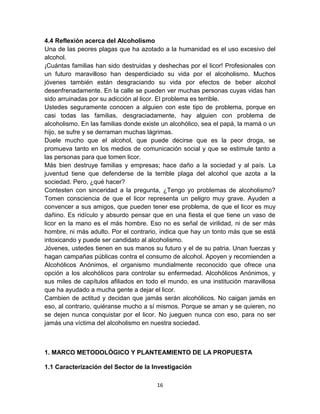 4.4 Reflexión acerca del Alcoholismo 
Una de las peores plagas que ha azotado a la humanidad es el uso excesivo del 
alcohol. 
¡Cuántas familias han sido destruidas y deshechas por el licor! Profesionales con 
un futuro maravilloso han desperdiciado su vida por el alcoholismo. Muchos 
jóvenes también están desgraciando su vida por efectos de beber alcohol 
desenfrenadamente. En la calle se pueden ver muchas personas cuyas vidas han 
sido arruinadas por su adicción al licor. El problema es terrible. 
Ustedes seguramente conocen a alguien con este tipo de problema, porque en 
casi todas las familias, desgraciadamente, hay alguien con problema de 
alcoholismo. En las familias donde existe un alcohólico, sea el papá, la mamá o un 
hijo, se sufre y se derraman muchas lágrimas. 
Duele mucho que el alcohol, que puede decirse que es la peor droga, se 
promueva tanto en los medios de comunicación social y que se estimule tanto a 
las personas para que tomen licor. 
Más bien destruye familias y empresas; hace daño a la sociedad y al país. La 
juventud tiene que defenderse de la terrible plaga del alcohol que azota a la 
sociedad. Pero, ¿qué hacer? 
Contesten con sinceridad a la pregunta, ¿Tengo yo problemas de alcoholismo? 
Tomen consciencia de que el licor representa un peligro muy grave. Ayuden a 
convencer a sus amigos, que pueden tener ese problema, de que el licor es muy 
dañino. Es ridículo y absurdo pensar que en una fiesta el que tiene un vaso de 
licor en la mano es el más hombre. Eso no es señal de virilidad, ni de ser más 
hombre, ni más adulto. Por el contrario, indica que hay un tonto más que se está 
intoxicando y puede ser candidato al alcoholismo. 
Jóvenes, ustedes tienen en sus manos su futuro y el de su patria. Unan fuerzas y 
hagan campañas públicas contra el consumo de alcohol. Apoyen y recomienden a 
Alcohólicos Anónimos, el organismo mundialmente reconocido que ofrece una 
opción a los alcohólicos para controlar su enfermedad. Alcohólicos Anónimos, y 
sus miles de capítulos afiliados en todo el mundo, es una institución maravillosa 
que ha ayudado a mucha gente a dejar el licor. 
Cambien de actitud y decidan que jamás serán alcohólicos. No caigan jamás en 
eso, al contrario, quiéranse mucho a sí mismos. Porque se aman y se quieren, no 
se dejen nunca conquistar por el licor. No jueguen nunca con eso, para no ser 
jamás una víctima del alcoholismo en nuestra sociedad. 
1. MARCO METODOLÓGICO Y PLANTEAMIENTO DE LA PROPUESTA 
1.1 Caracterización del Sector de la Investigación 
16 
 