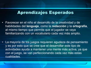 Aprendizajes Esperados
• Favorecer en el niño el desarrollo de la creatividad y de
habilidades del lenguaje, como la redacción y la ortografía,
al mismo tiempo que permite que el jugador se vaya
familiarizando con un vocabulario cada vez más amplio.
• La mayoría de los juegos requieren agudeza de pensamiento
y es por esto que se cree que el desarrollar este tipo de
actividades ayuda a mantener una mente más activa, ya que
con el juego, se van perfeccionando cada vez más estas
cualidades.
 