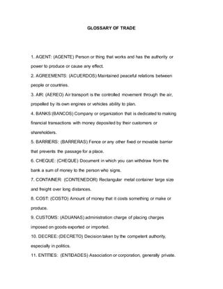 GLOSSARY OF TRADE
1. AGENT: (AGENTE) Person or thing that works and has the authority or
power to produce or cause any effect.
2. AGREEMENTS: (ACUERDOS) Maintained peaceful relations between
people or countries.
3. AIR: (AEREO) Air transport is the controlled movement through the air,
propelled by its own engines or vehicles ability to plan.
4. BANKS:(BANCOS) Company or organization that is dedicated to making
financial transactions with money deposited by their customers or
shareholders.
5. BARRIERS: (BARRERAS) Fence or any other fixed or movable barrier
that prevents the passage for a place.
6. CHEQUE: (CHEQUE) Document in which you can withdraw from the
bank a sum of money to the person who signs.
7. CONTAINER: (CONTENEDOR) Rectangular metal container large size
and freight over long distances.
8. COST: (COSTO) Amount of money that it costs something or make or
produce.
9. CUSTOMS: (ADUANAS) administration charge of placing charges
imposed on goods exported or imported.
10. DECREE: (DECRETO) Decision taken by the competent authority,
especially in politics.
11. ENTITIES: (ENTIDADES) Association or corporation, generally private.
 