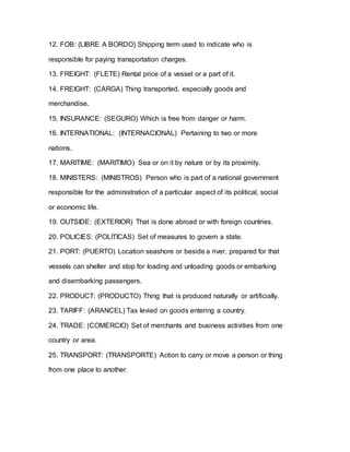 12. FOB: (LIBRE A BORDO) Shipping term used to indicate who is
responsible for paying transportation charges.
13. FREIGHT: (FLETE) Rental price of a vessel or a part of it.
14. FREIGHT: (CARGA) Thing transported, especially goods and
merchandise.
15. INSURANCE: (SEGURO) Which is free from danger or harm.
16. INTERNATIONAL: (INTERNACIONAL) Pertaining to two or more
nations.
17. MARITIME: (MARITIMO) Sea or on it by nature or by its proximity.
18. MINISTERS: (MINISTROS) Person who is part of a national government
responsible for the administration of a particular aspect of its political, social
or economic life.
19. OUTSIDE: (EXTERIOR) That is done abroad or with foreign countries.
20. POLICIES: (POLITICAS) Set of measures to govern a state.
21. PORT: (PUERTO) Location seashore or beside a river, prepared for that
vessels can shelter and stop for loading and unloading goods or embarking
and disembarking passengers.
22. PRODUCT: (PRODUCTO) Thing that is produced naturally or artificially.
23. TARIFF: (ARANCEL) Tax levied on goods entering a country.
24. TRADE: (COMERCIO) Set of merchants and business activities from one
country or area.
25. TRANSPORT: (TRANSPORTE) Action to carry or move a person or thing
from one place to another.
 